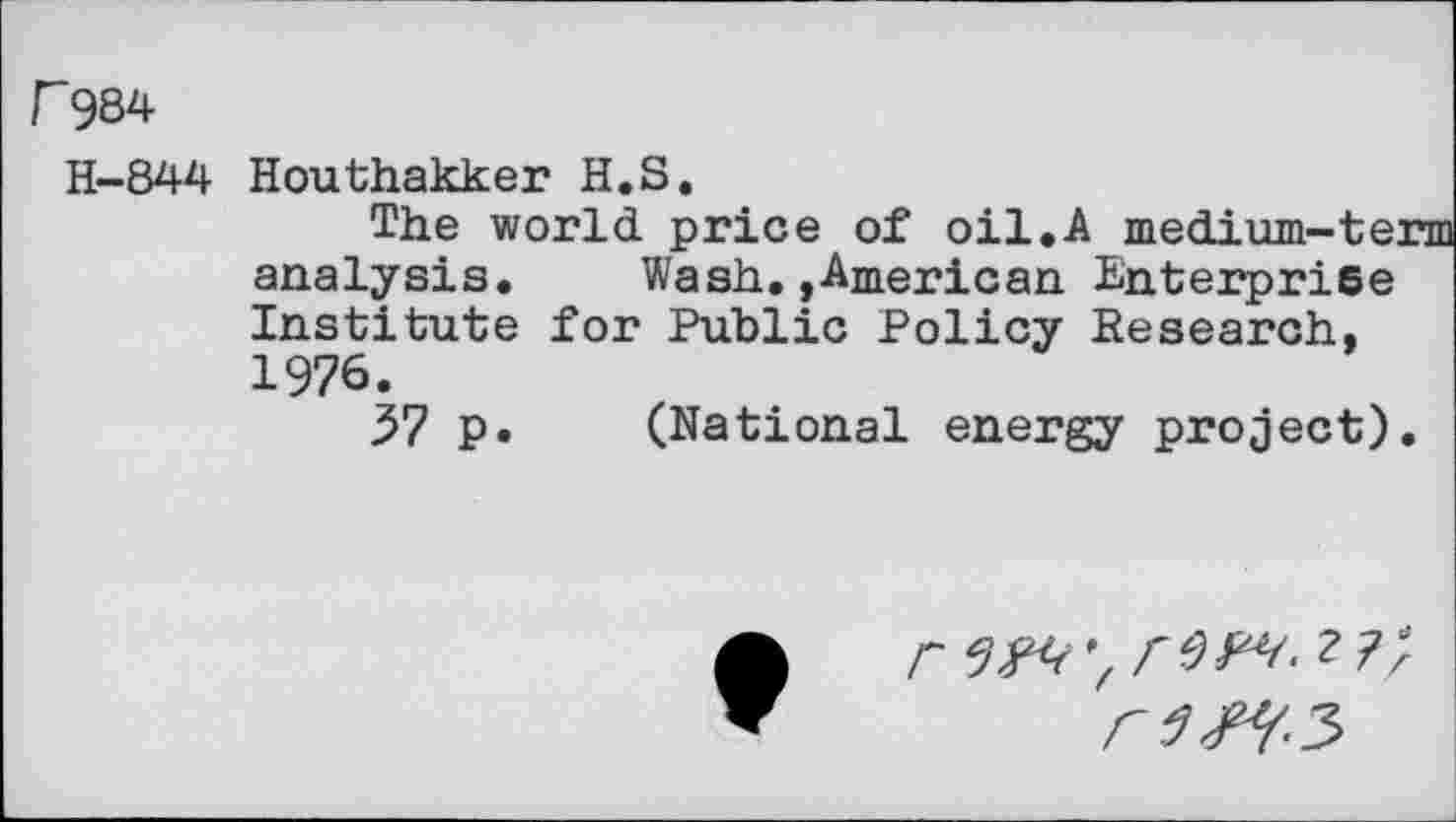 ﻿F984
H-844
Houthakker H.S.
The world price of oil.A medium-ter analysis. Wash.»American Enterprise Institute for Public Policy Research, 1976.
57 p. (National energy project).
r W,